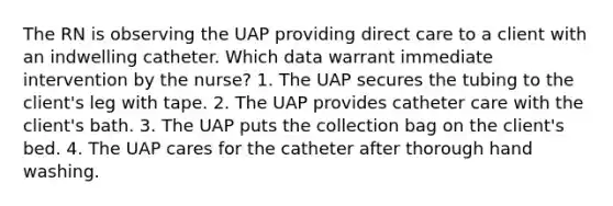 The RN is observing the UAP providing direct care to a client with an indwelling catheter. Which data warrant immediate intervention by the nurse? 1. The UAP secures the tubing to the client's leg with tape. 2. The UAP provides catheter care with the client's bath. 3. The UAP puts the collection bag on the client's bed. 4. The UAP cares for the catheter after thorough hand washing.