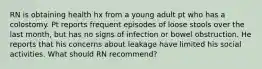 RN is obtaining health hx from a young adult pt who has a colostomy. Pt reports frequent episodes of loose stools over the last month, but has no signs of infection or bowel obstruction. He reports that his concerns about leakage have limited his social activities. What should RN recommend?