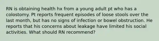 RN is obtaining health hx from a young adult pt who has a colostomy. Pt reports frequent episodes of loose stools over the last month, but has no signs of infection or bowel obstruction. He reports that his concerns about leakage have limited his social activities. What should RN recommend?