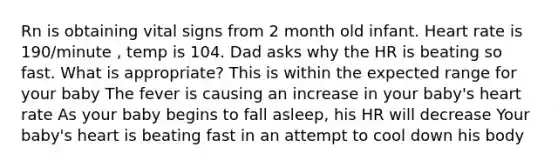 Rn is obtaining vital signs from 2 month old infant. Heart rate is 190/minute , temp is 104. Dad asks why the HR is beating so fast. What is appropriate? This is within the expected range for your baby The fever is causing an increase in your baby's heart rate As your baby begins to fall asleep, his HR will decrease Your baby's heart is beating fast in an attempt to cool down his body