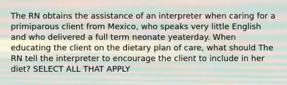 The RN obtains the assistance of an interpreter when caring for a primiparous client from Mexico, who speaks very little English and who delivered a full term neonate yeaterday. When educating the client on the dietary plan of care, what should The RN tell the interpreter to encourage the client to include in her diet? SELECT ALL THAT APPLY