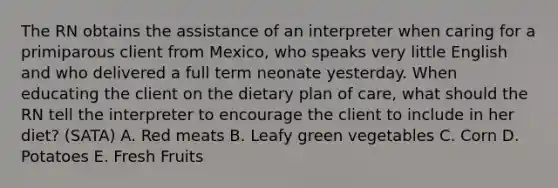 The RN obtains the assistance of an interpreter when caring for a primiparous client from Mexico, who speaks very little English and who delivered a full term neonate yesterday. When educating the client on the dietary plan of care, what should the RN tell the interpreter to encourage the client to include in her diet? (SATA) A. Red meats B. Leafy green vegetables C. Corn D. Potatoes E. Fresh Fruits