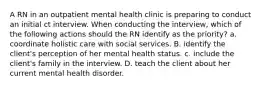 A RN in an outpatient mental health clinic is preparing to conduct an initial ct interview. When conducting the interview, which of the following actions should the RN identify as the priority? a. coordinate holistic care with social services. B. identify the client's perception of her mental health status. c. include the client's family in the interview. D. teach the client about her current mental health disorder.