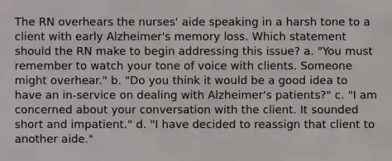 The RN overhears the nurses' aide speaking in a harsh tone to a client with early Alzheimer's memory loss. Which statement should the RN make to begin addressing this issue? a. "You must remember to watch your tone of voice with clients. Someone might overhear." b. "Do you think it would be a good idea to have an in-service on dealing with Alzheimer's patients?" c. "I am concerned about your conversation with the client. It sounded short and impatient." d. "I have decided to reassign that client to another aide."