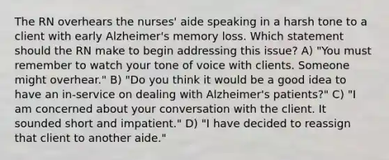 The RN overhears the nurses' aide speaking in a harsh tone to a client with early Alzheimer's memory loss. Which statement should the RN make to begin addressing this issue? A) "You must remember to watch your tone of voice with clients. Someone might overhear." B) "Do you think it would be a good idea to have an in-service on dealing with Alzheimer's patients?" C) "I am concerned about your conversation with the client. It sounded short and impatient." D) "I have decided to reassign that client to another aide."