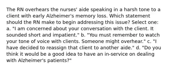 The RN overhears the nurses' aide speaking in a harsh tone to a client with early Alzheimer's memory loss. Which statement should the RN make to begin addressing this issue? Select one: a. "I am concerned about your conversation with the client. It sounded short and impatient." b. "You must remember to watch your tone of voice with clients. Someone might overhear." c. "I have decided to reassign that client to another aide." d. "Do you think it would be a good idea to have an in-service on dealing with Alzheimer's patients?"