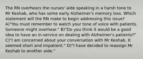 The RN overhears the nurses' aide speaking in a harsh tone to Mr Keshab, who has some early Alzheimer's memory loss. Which statement will the RN make to begin addressing this issue? A)"You must remember to watch your tone of voice with patients. Someone might overhear." B)"Do you think it would be a good idea to have an in-service on dealing with Alzheimer's patients?" C)"I am concerned about your conversation with Mr Keshab. It seemed short and impatient." D)"I have decided to reassign Mr Keshab to another aide."