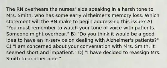 The RN overhears the nurses' aide speaking in a harsh tone to Mrs. Smith, who has some early Alzheimer's memory loss. Which statement will the RN make to begin addressing this issue? A) "You must remember to watch your tone of voice with patients. Someone might overhear." B) "Do you think it would be a good idea to have an in-service on dealing with Alzheimer's patients?" C) "I am concerned about your conversation with Mrs. Smith. It seemed short and impatient." D) "I have decided to reassign Mrs. Smith to another aide."