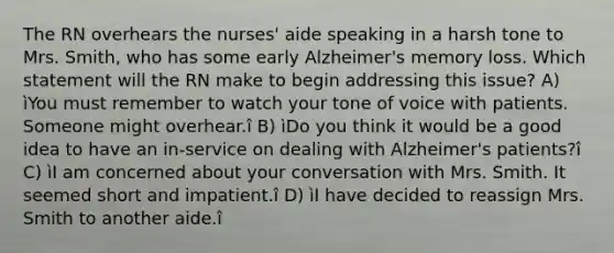 The RN overhears the nurses' aide speaking in a harsh tone to Mrs. Smith, who has some early Alzheimer's memory loss. Which statement will the RN make to begin addressing this issue? A) ìYou must remember to watch your tone of voice with patients. Someone might overhear.î B) ìDo you think it would be a good idea to have an in-service on dealing with Alzheimer's patients?î C) ìI am concerned about your conversation with Mrs. Smith. It seemed short and impatient.î D) ìI have decided to reassign Mrs. Smith to another aide.î