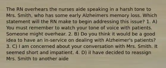 The RN overhears the nurses aide speaking in a harsh tone to Mrs. Smith, who has some early Alzheimers memory loss. Which statement will the RN make to begin addressing this issue? 1. A) You must remember to watch your tone of voice with patients. Someone might overhear. 2. B) Do you think it would be a good idea to have an in-service on dealing with Alzheimer's patients? 3. C) I am concerned about your conversation with Mrs. Smith. It seemed short and impatient. 4. D) iI have decided to reassign Mrs. Smith to another aide