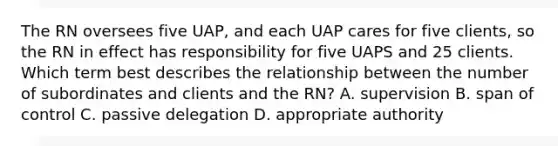 The RN oversees five UAP, and each UAP cares for five clients, so the RN in effect has responsibility for five UAPS and 25 clients. Which term best describes the relationship between the number of subordinates and clients and the RN? A. supervision B. span of control C. passive delegation D. appropriate authority