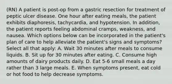 (RN) A patient is post-op from a gastric resection for treatment of peptic ulcer disease. One hour after eating meals, the patient exhibits diaphoresis, tachycardia, and hypotension. In addition, the patient reports feeling abdominal cramps, weakness, and nausea. Which options below can be incorporated in the patient's plan of care to help alleviate the patient's signs and symptoms? Select all that apply: A. Wait 30 minutes after meals to consume liquids. B. Sit up for 30 minutes after eating. C. Consume high amounts of dairy products daily. D. Eat 5-6 small meals a day rather than 3 large meals. E. When symptoms present, eat cold or hot food to help decrease symptoms.