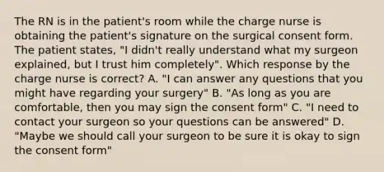 The RN is in the patient's room while the charge nurse is obtaining the patient's signature on the surgical consent form. The patient states, "I didn't really understand what my surgeon explained, but I trust him completely". Which response by the charge nurse is correct? A. "I can answer any questions that you might have regarding your surgery" B. "As long as you are comfortable, then you may sign the consent form" C. "I need to contact your surgeon so your questions can be answered" D. "Maybe we should call your surgeon to be sure it is okay to sign the consent form"