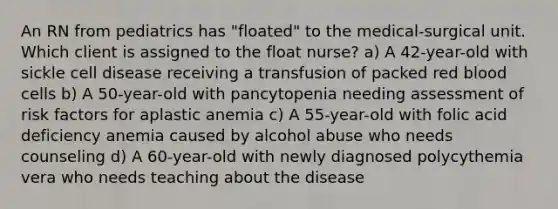 An RN from pediatrics has "floated" to the medical-surgical unit. Which client is assigned to the float nurse? a) A 42-year-old with sickle cell disease receiving a transfusion of packed red blood cells b) A 50-year-old with pancytopenia needing assessment of risk factors for aplastic anemia c) A 55-year-old with folic acid deficiency anemia caused by alcohol abuse who needs counseling d) A 60-year-old with newly diagnosed polycythemia vera who needs teaching about the disease