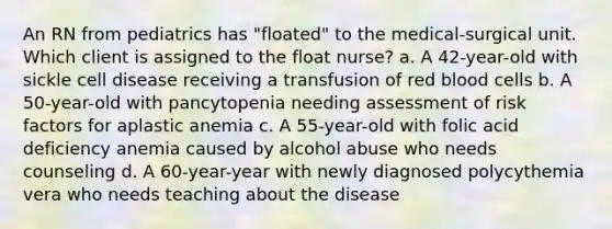 An RN from pediatrics has "floated" to the medical-surgical unit. Which client is assigned to the float nurse? a. A 42-year-old with sickle cell disease receiving a transfusion of red blood cells b. A 50-year-old with pancytopenia needing assessment of risk factors for aplastic anemia c. A 55-year-old with folic acid deficiency anemia caused by alcohol abuse who needs counseling d. A 60-year-year with newly diagnosed polycythemia vera who needs teaching about the disease