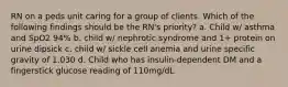 RN on a peds unit caring for a group of clients. Which of the following findings should be the RN's priority? a. Child w/ asthma and SpO2 94% b. child w/ nephrotic syndrome and 1+ protein on urine dipsick c. child w/ sickle cell anemia and urine specific gravity of 1.030 d. Child who has insulin-dependent DM and a fingerstick glucose reading of 110mg/dL