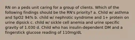 RN on a peds unit caring for a group of clients. Which of the following findings should be the RN's priority? a. Child w/ asthma and SpO2 94% b. child w/ nephrotic syndrome and 1+ protein on urine dipsick c. child w/ sickle cell anemia and urine specific gravity of 1.030 d. Child who has insulin-dependent DM and a fingerstick glucose reading of 110mg/dL