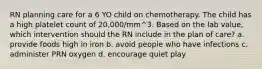 RN planning care for a 6 YO child on chemotherapy. The child has a high platelet count of 20,000/mm^3. Based on the lab value, which intervention should the RN include in the plan of care? a. provide foods high in iron b. avoid people who have infections c. administer PRN oxygen d. encourage quiet play