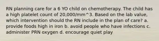 RN planning care for a 6 YO child on chemotherapy. The child has a high platelet count of 20,000/mm^3. Based on the lab value, which intervention should the RN include in the plan of care? a. provide foods high in iron b. avoid people who have infections c. administer PRN oxygen d. encourage quiet play