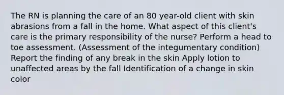 The RN is planning the care of an 80 year-old client with skin abrasions from a fall in the home. What aspect of this client's care is the primary responsibility of the nurse? Perform a head to toe assessment. (Assessment of the integumentary condition) Report the finding of any break in the skin Apply lotion to unaffected areas by the fall Identification of a change in skin color