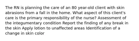 The RN is planning the care of an 80 year-old client with skin abrasions from a fall in the home. What aspect of this client's care is the primary responsibility of the nurse? Assessment of the integumentary condition Report the finding of any break in the skin Apply lotion to unaffected areas Identification of a change in skin color