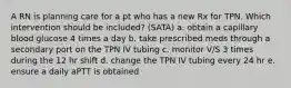 A RN is planning care for a pt who has a new Rx for TPN. Which intervention should be included? (SATA) a. obtain a capillary blood glucose 4 times a day b. take prescribed meds through a secondary port on the TPN IV tubing c. monitor V/S 3 times during the 12 hr shift d. change the TPN IV tubing every 24 hr e. ensure a daily aPTT is obtained