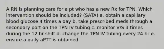 A RN is planning care for a pt who has a new Rx for TPN. Which intervention should be included? (SATA) a. obtain a capillary blood glucose 4 times a day b. take prescribed meds through a secondary port on the TPN IV tubing c. monitor V/S 3 times during the 12 hr shift d. change the TPN IV tubing every 24 hr e. ensure a daily aPTT is obtained