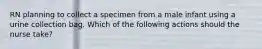 RN planning to collect a specimen from a male infant using a urine collection bag. Which of the following actions should the nurse take?