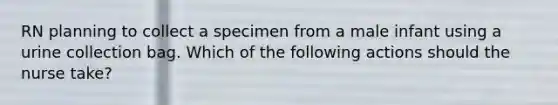 RN planning to collect a specimen from a male infant using a urine collection bag. Which of the following actions should the nurse take?