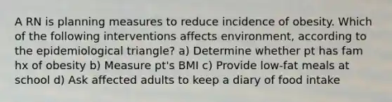 A RN is planning measures to reduce incidence of obesity. Which of the following interventions affects environment, according to the epidemiological triangle? a) Determine whether pt has fam hx of obesity b) Measure pt's BMI c) Provide low-fat meals at school d) Ask affected adults to keep a diary of food intake