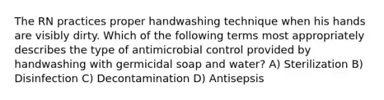 The RN practices proper handwashing technique when his hands are visibly dirty. Which of the following terms most appropriately describes the type of antimicrobial control provided by handwashing with germicidal soap and water? A) Sterilization B) Disinfection C) Decontamination D) Antisepsis