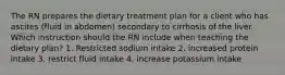 The RN prepares the dietary treatment plan for a client who has ascites (fluid in abdomen) secondary to cirrhosis of the liver. Which instruction should the RN include when teaching the dietary plan? 1. Restricted sodium intake 2. increased protein intake 3. restrict fluid intake 4. increase potassium intake