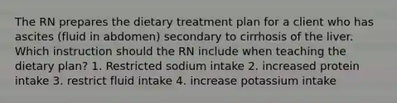 The RN prepares the dietary treatment plan for a client who has ascites (fluid in abdomen) secondary to cirrhosis of the liver. Which instruction should the RN include when teaching the dietary plan? 1. Restricted sodium intake 2. increased protein intake 3. restrict fluid intake 4. increase potassium intake