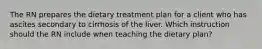 The RN prepares the dietary treatment plan for a client who has ascites secondary to cirrhosis of the liver. Which instruction should the RN include when teaching the dietary plan?