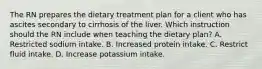 The RN prepares the dietary treatment plan for a client who has ascites secondary to cirrhosis of the liver. Which instruction should the RN include when teaching the dietary plan? A. Restricted sodium intake. B. Increased protein intake. C. Restrict fluid intake. D. Increase potassium intake.