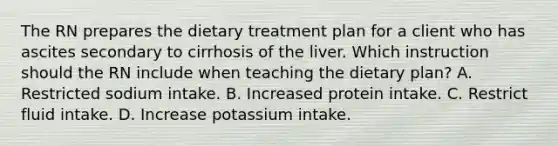 The RN prepares the dietary treatment plan for a client who has ascites secondary to cirrhosis of the liver. Which instruction should the RN include when teaching the dietary plan? A. Restricted sodium intake. B. Increased protein intake. C. Restrict fluid intake. D. Increase potassium intake.