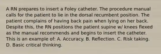 A RN prepares to insert a Foley catheter. The procedure manual calls for the patient to lie in the dorsal recumbent position. The patient complains of having back pain when lying on her back. Despite this, the RN positions the patient supine w/ knees flexed as the manual recommends and begins to insert the catheter. This is an example of: A. Accuracy. B. Reflection. C. Risk taking. D. Basic critical thinking.