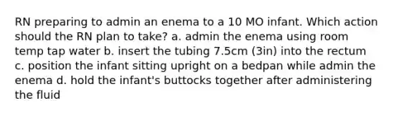 RN preparing to admin an enema to a 10 MO infant. Which action should the RN plan to take? a. admin the enema using room temp tap water b. insert the tubing 7.5cm (3in) into the rectum c. position the infant sitting upright on a bedpan while admin the enema d. hold the infant's buttocks together after administering the fluid