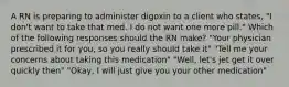 A RN is preparing to administer digoxin to a client who states, "I don't want to take that med. I do not want one more pill." Which of the following responses should the RN make? "Your physician prescribed it for you, so you really should take it" "Tell me your concerns about taking this medication" "Well, let's jet get it over quickly then" "Okay, I will just give you your other medication"