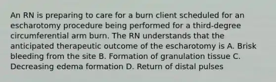 An RN is preparing to care for a burn client scheduled for an escharotomy procedure being performed for a third-degree circumferential arm burn. The RN understands that the anticipated therapeutic outcome of the escharotomy is A. Brisk bleeding from the site B. Formation of granulation tissue C. Decreasing edema formation D. Return of distal pulses