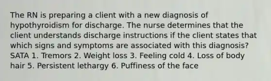 The RN is preparing a client with a new diagnosis of hypothyroidism for discharge. The nurse determines that the client understands discharge instructions if the client states that which signs and symptoms are associated with this diagnosis? SATA 1. Tremors 2. Weight loss 3. Feeling cold 4. Loss of body hair 5. Persistent lethargy 6. Puffiness of the face