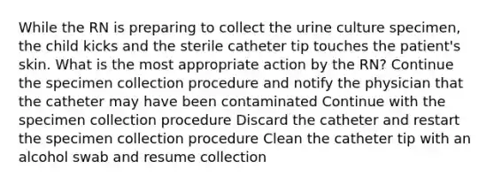 While the RN is preparing to collect the urine culture specimen, the child kicks and the sterile catheter tip touches the patient's skin. What is the most appropriate action by the RN? Continue the specimen collection procedure and notify the physician that the catheter may have been contaminated Continue with the specimen collection procedure Discard the catheter and restart the specimen collection procedure Clean the catheter tip with an alcohol swab and resume collection