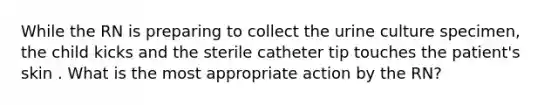 While the RN is preparing to collect the urine culture specimen, the child kicks and the sterile catheter tip touches the patient's skin . What is the most appropriate action by the RN?