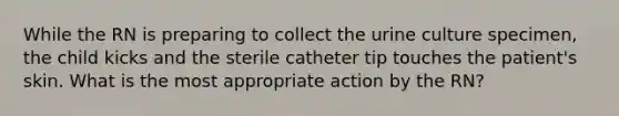 While the RN is preparing to collect the urine culture specimen, the child kicks and the sterile catheter tip touches the patient's skin. What is the most appropriate action by the RN?