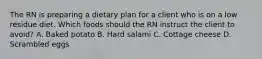 The RN is preparing a dietary plan for a client who is on a low residue diet. Which foods should the RN instruct the client to avoid? A. Baked potato B. Hard salami C. Cottage cheese D. Scrambled eggs