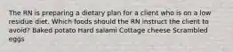 The RN is preparing a dietary plan for a client who is on a low residue diet. Which foods should the RN instruct the client to avoid? Baked potato Hard salami Cottage cheese Scrambled eggs