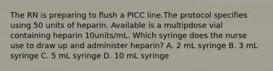 The RN is preparing to flush a PICC line.The protocol specifies using 50 units of heparin. Available is a multipdose vial containing heparin 10units/mL. Which syringe does the nurse use to draw up and administer heparin? A. 2 mL syringe B. 3 mL syringe C. 5 mL syringe D. 10 mL syringe