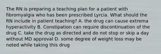 The RN is preparing a teaching plan for a patient with fibromyalgia who has been prescribed Lyrcia. What should the RN include in patient teaching? A. the drug can cause extrema hyperactivity B. Constipation can require discontinuation of the drug C. take the drug as directed and do not stop or skip a day without MD approval D. some degree of weight loss may be noted while taking this drug