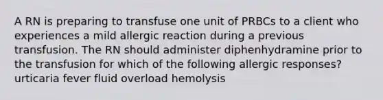 A RN is preparing to transfuse one unit of PRBCs to a client who experiences a mild allergic reaction during a previous transfusion. The RN should administer diphenhydramine prior to the transfusion for which of the following allergic responses? urticaria fever fluid overload hemolysis