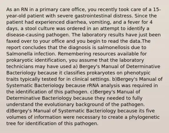 As an RN in a primary care office, you recently took care of a 15-year-old patient with severe gastrointestinal distress. Since the patient had experienced diarrhea, vomiting, and a fever for 4 days, a stool culture was ordered in an attempt to identify a disease-causing pathogen. The laboratory results have just been faxed over to your office and you begin to read the data.The report concludes that the diagnosis is salmonellosis due to Salmonella infection. Remembering resources available for prokaryotic identification, you assume that the laboratory technicians may have used a) Bergey's Manual of Determinative Bacteriology because it classifies prokaryotes on phenotypic traits typically tested for in clinical settings. b)Bergey's Manual of Systematic Bacteriology because rRNA analysis was required in the identification of this pathogen. c)Bergey's Manual of Determinative Bacteriology because they needed to fully understand the evolutionary background of the pathogen. d)Bergey's Manual of Systematic Bacteriology because its five volumes of information were necessary to create a phylogenetic tree for identification of this pathogen.